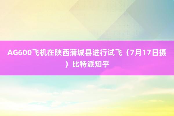 AG600飞机在陕西蒲城县进行试飞（7月17日摄）比特派知乎