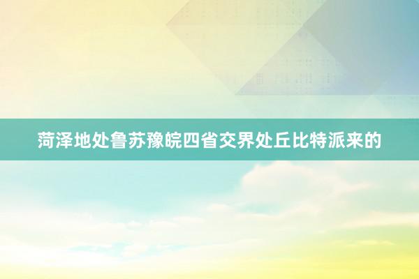 菏泽地处鲁苏豫皖四省交界处丘比特派来的