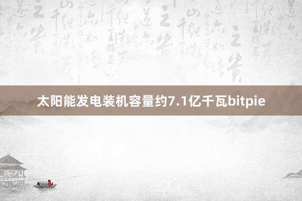 太阳能发电装机容量约7.1亿千瓦bitpie