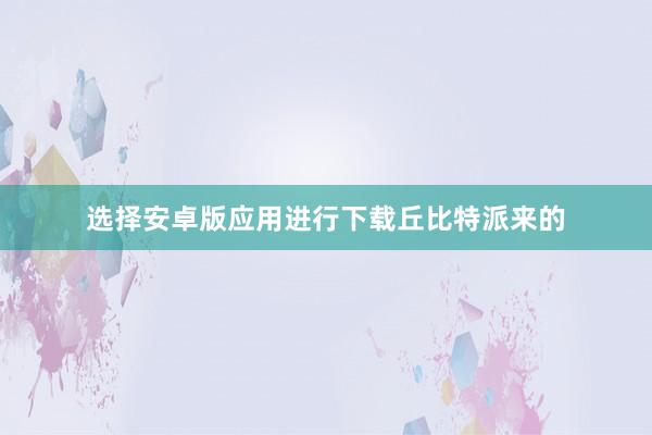 选择安卓版应用进行下载丘比特派来的